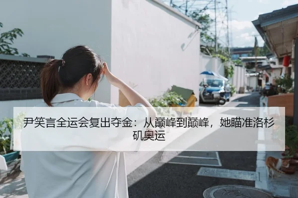尹笑言全运会复出夺金：从巅峰到巅峰，她瞄准洛杉矶奥运